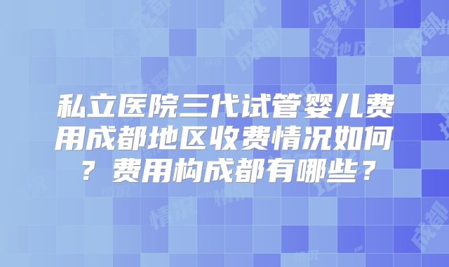 私立医院三代试管婴儿费用成都地区收费情况如何？费用构成都有哪些？