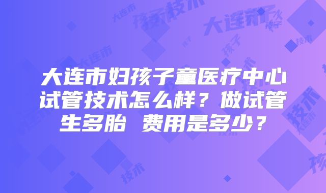 大连市妇孩子童医疗中心试管技术怎么样？做试管生多胎 费用是多少？