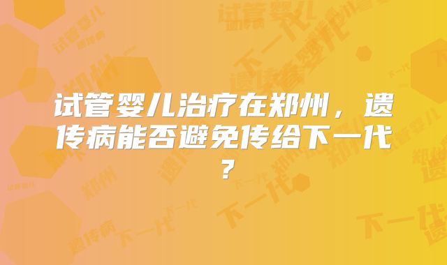 试管婴儿治疗在郑州，遗传病能否避免传给下一代？