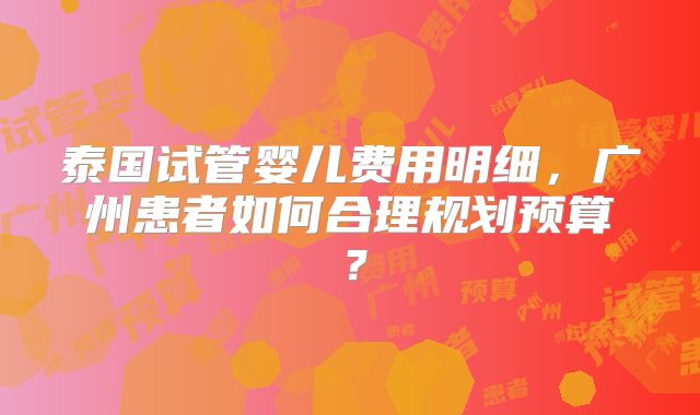 泰国试管婴儿费用明细,广州患者如何合理规划预算?
