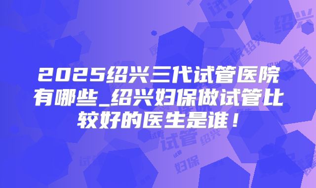 2025绍兴三代试管医院有哪些_绍兴妇保做试管比较好的医生是谁!