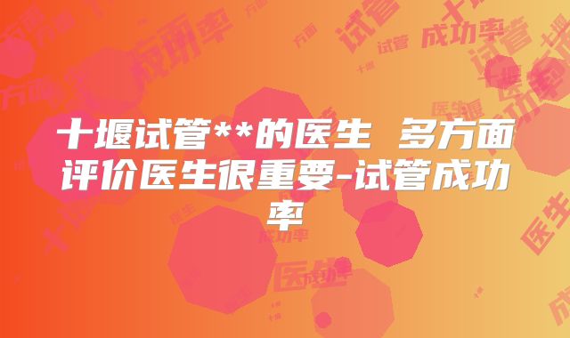 十堰试管**的医生 多方面评价医生很重要-试管成功率