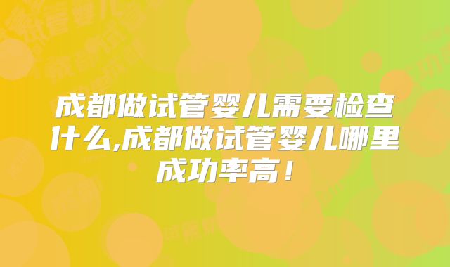 成都做试管婴儿需要检查什么,成都做试管婴儿哪里成功率高!