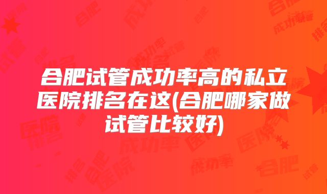 合肥试管成功率高的私立医院排名在这(合肥哪家做试管比较好)