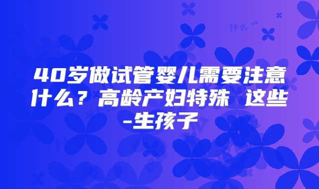 40岁做试管婴儿需要注意什么?高龄产妇特殊 这些-生孩子