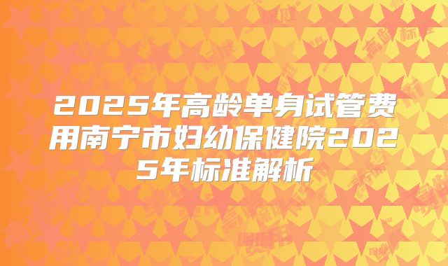 2025年高龄单身试管费用南宁市妇幼保健院2025年标准解析