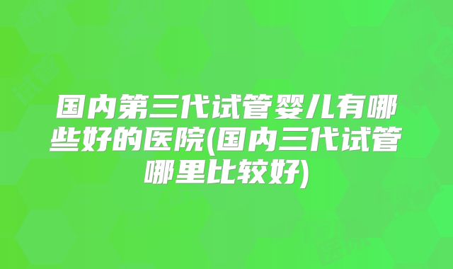 国内第三代试管婴儿有哪些好的医院(国内三代试管哪里比较好)