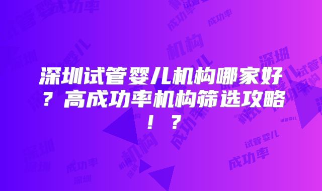 深圳试管婴儿机构哪家好?高成功率机构筛选攻略!?