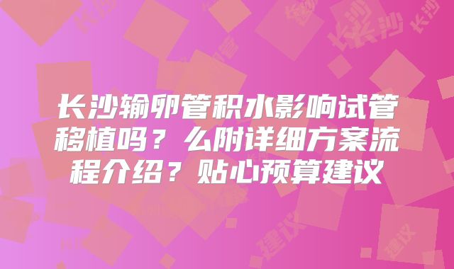 长沙输卵管积水影响试管移植吗？么附详细方案流程介绍？贴心预算建议