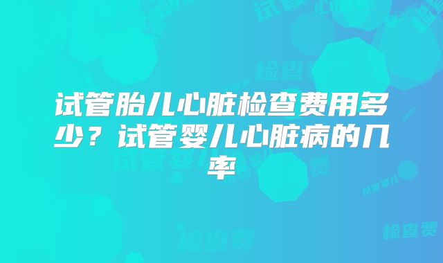 试管胎儿心脏检查费用多少?试管婴儿心脏病的几率