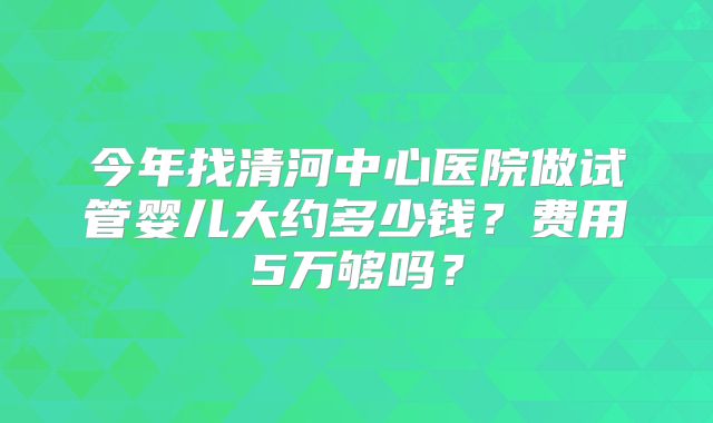 今年找清河中心医院做试管婴儿大约多少钱？费用5万够吗？