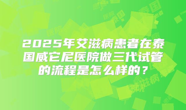 2025年艾滋病患者在泰国威它尼医院做三代试管的流程是怎么样的？