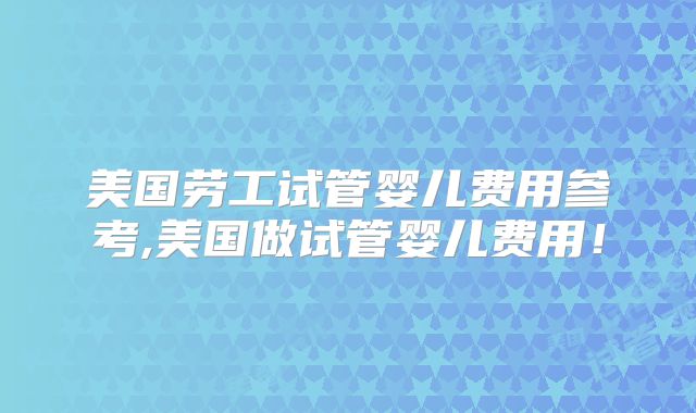 美国劳工试管婴儿费用参考,美国做试管婴儿费用！
