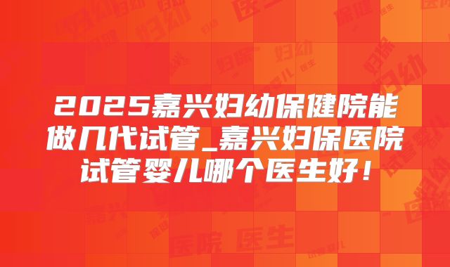 2025嘉兴妇幼保健院能做几代试管_嘉兴妇保医院试管婴儿哪个医生好！