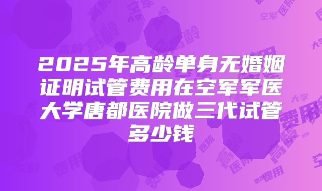 2025年高龄单身无婚姻证明试管费用在空军军医大学唐都医院做三代试管多少钱