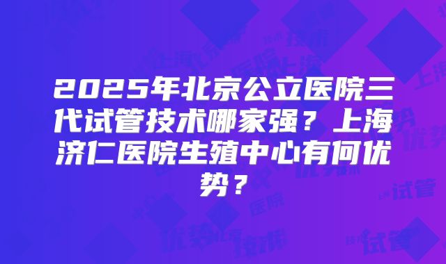 2025年北京公立医院三代试管技术哪家强?上海济仁医院生殖中心有何优势?