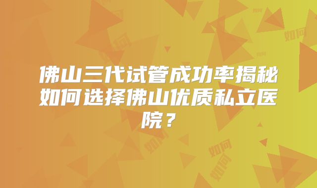 佛山三代试管成功率揭秘如何选择佛山优质私立医院？