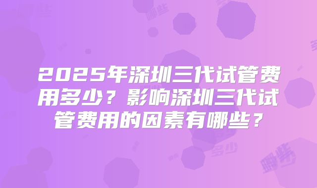 2025年深圳三代试管费用多少?影响深圳三代试管费用的因素有哪些?