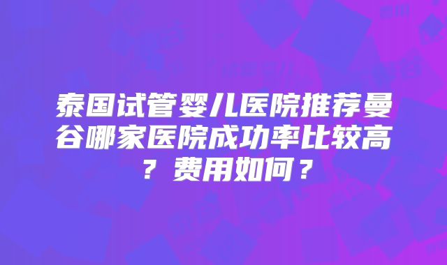 泰国试管婴儿医院推荐曼谷哪家医院成功率比较高？费用如何？