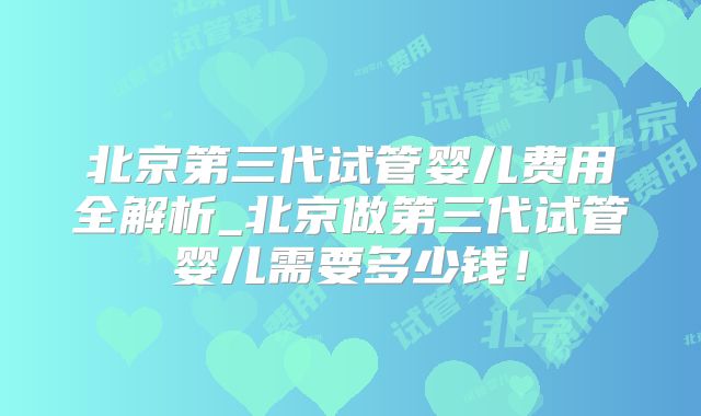 北京第三代试管婴儿费用全解析_北京做第三代试管婴儿需要多少钱!
