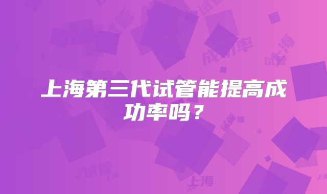 上海第三代试管能提高成功率吗？