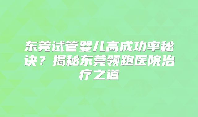 东莞试管婴儿高成功率秘诀?揭秘东莞领跑医院治疗之道