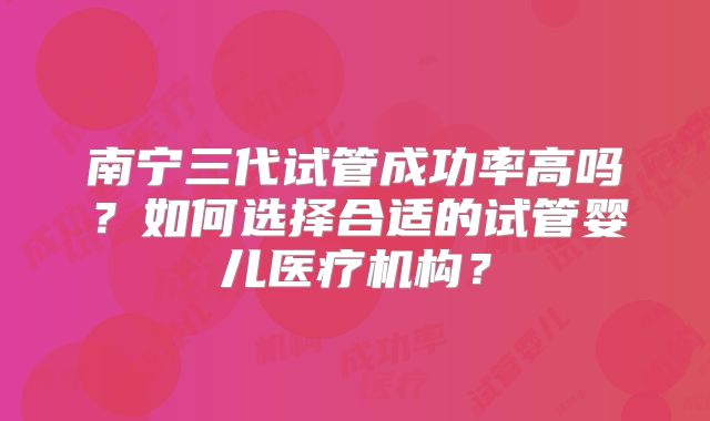 南宁三代试管成功率高吗?如何选择合适的试管婴儿医疗机构?