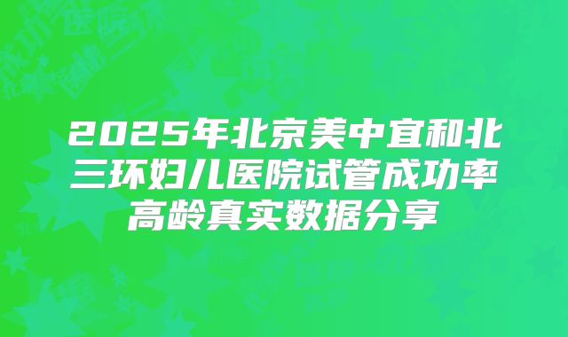 2025年北京美中宜和北三环妇儿医院试管成功率高龄真实数据分享