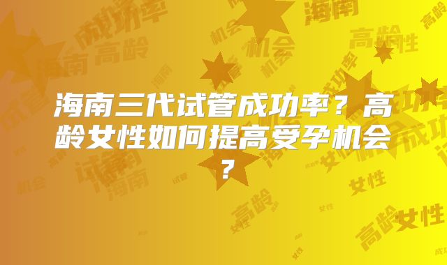 海南三代试管成功率？高龄女性如何提高受孕机会？
