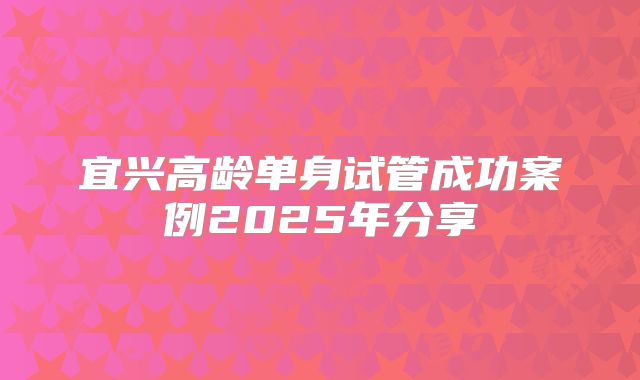 宜兴高龄单身试管成功案例2025年分享
