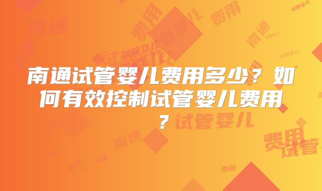 南通试管婴儿费用多少?如何有效控制试管婴儿费用?
