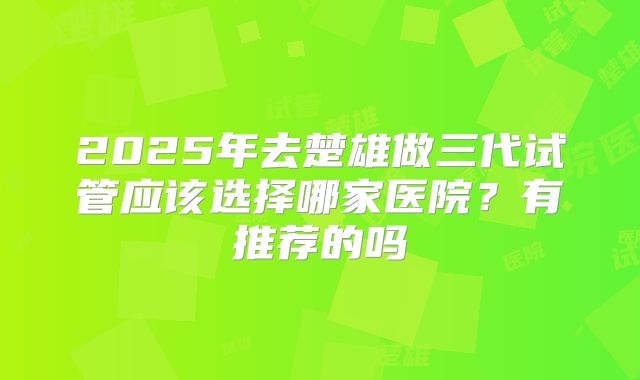 2025年去楚雄做三代试管应该选择哪家医院？有推荐的吗