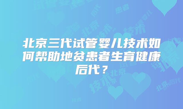 北京三代试管婴儿技术如何帮助地贫患者生育健康后代？