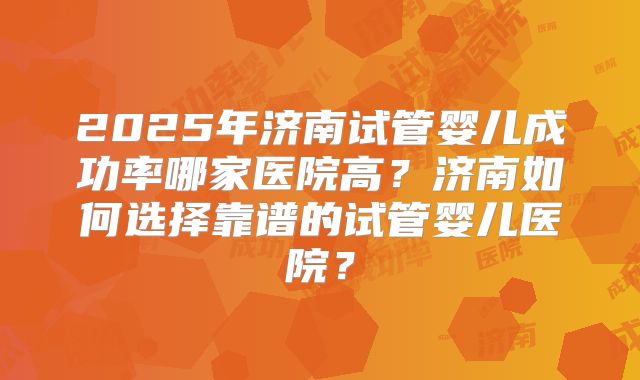 2025年济南试管婴儿成功率哪家医院高?济南如何选择靠谱的试管婴儿医院?