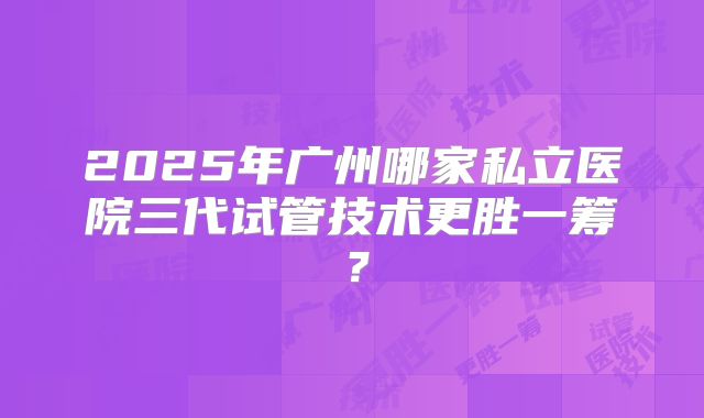 2025年广州哪家私立医院三代试管技术更胜一筹?