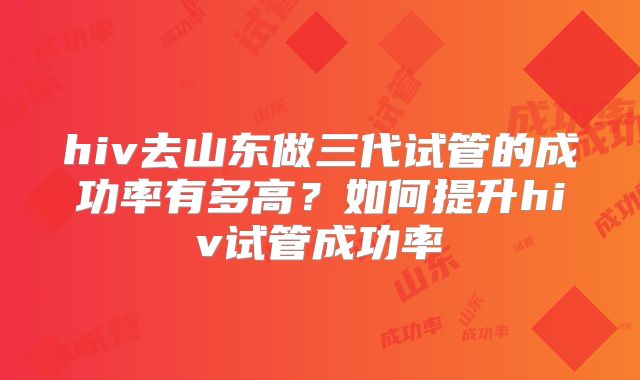 hiv去山东做三代试管的成功率有多高?如何提升hiv试管成功率