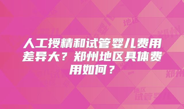人工授精和试管婴儿费用差异大?郑州地区具体费用如何?