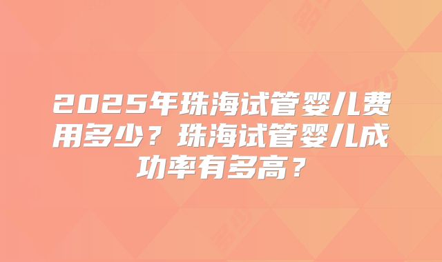 2025年珠海试管婴儿费用多少?珠海试管婴儿成功率有多高?