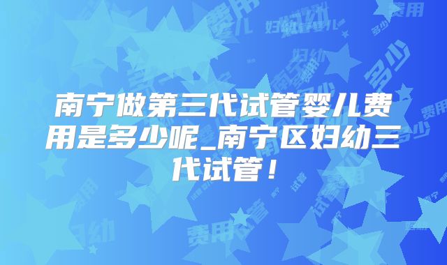南宁做第三代试管婴儿费用是多少呢_南宁区妇幼三代试管!