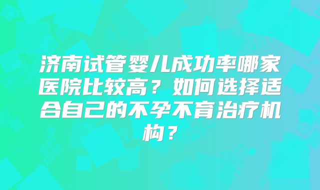 济南试管婴儿成功率哪家医院比较高？如何选择适合自己的不孕不育治疗机构？