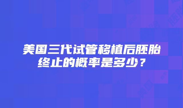 美国三代试管移植后胚胎终止的概率是多少?