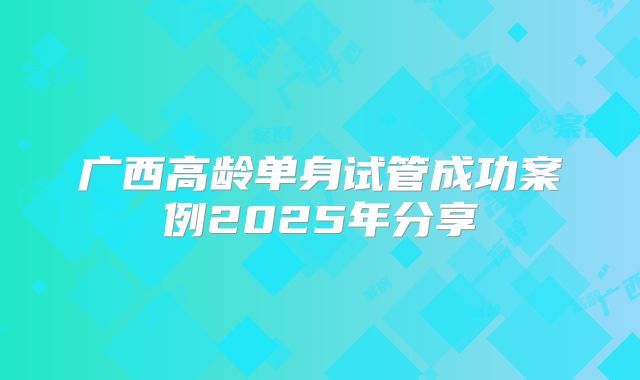 广西高龄单身试管成功案例2025年分享