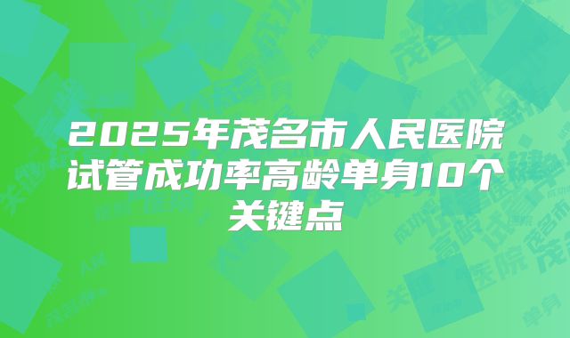 2025年茂名市人民医院试管成功率高龄单身10个关键点