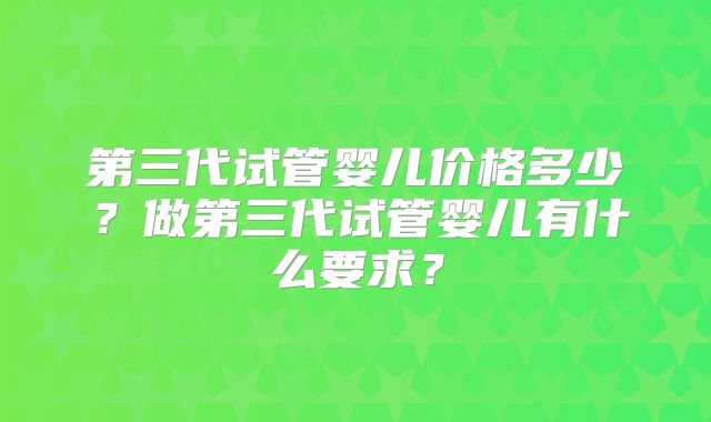 第三代试管婴儿价格多少？做第三代试管婴儿有什么要求？