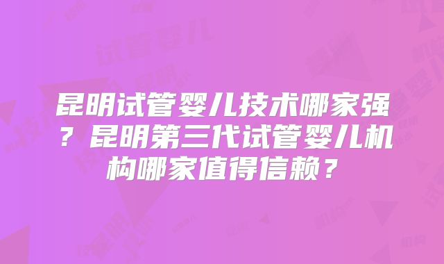 昆明试管婴儿技术哪家强?昆明第三代试管婴儿机构哪家值得信赖?