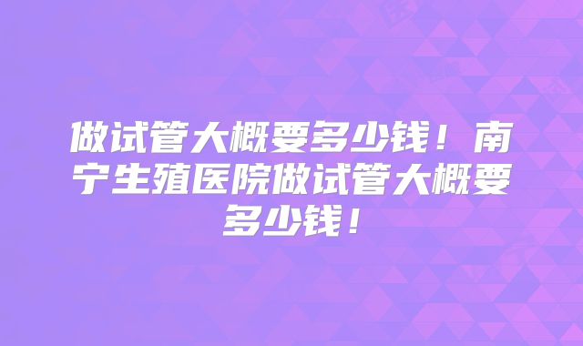 做试管大概要多少钱!南宁生殖医院做试管大概要多少钱!