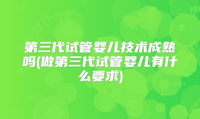 第三代试管婴儿技术成熟吗(做第三代试管婴儿有什么要求)