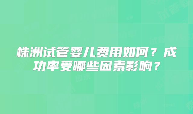 株洲试管婴儿费用如何?成功率受哪些因素影响?
