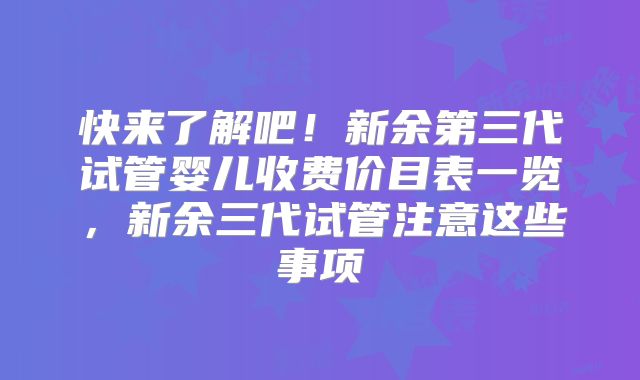 快来了解吧！新余第三代试管婴儿收费价目表一览，新余三代试管注意这些事项