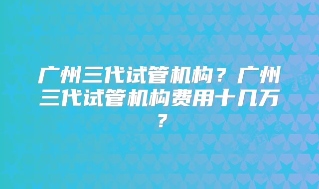 广州三代试管机构？广州三代试管机构费用十几万？